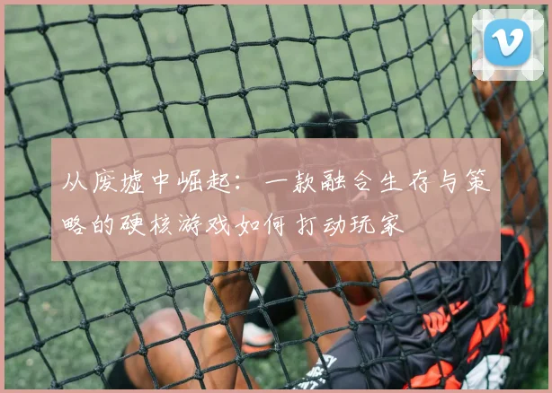 从废墟中崛起：一款融合生存与策略的硬核游戏如何打动玩家