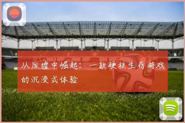 从废墟中崛起：一款硬核生存游戏的沉浸式体验